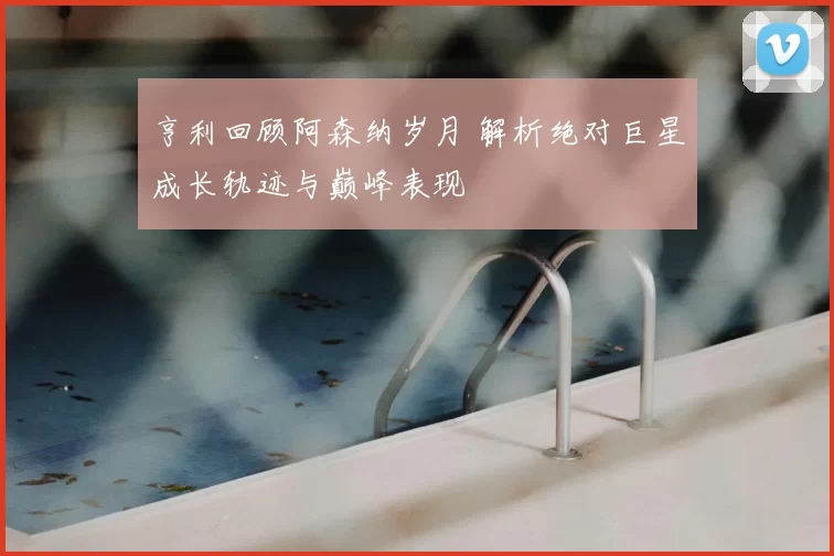 亨利回顾阿森纳岁月 解析绝对巨星成长轨迹与巅峰表现