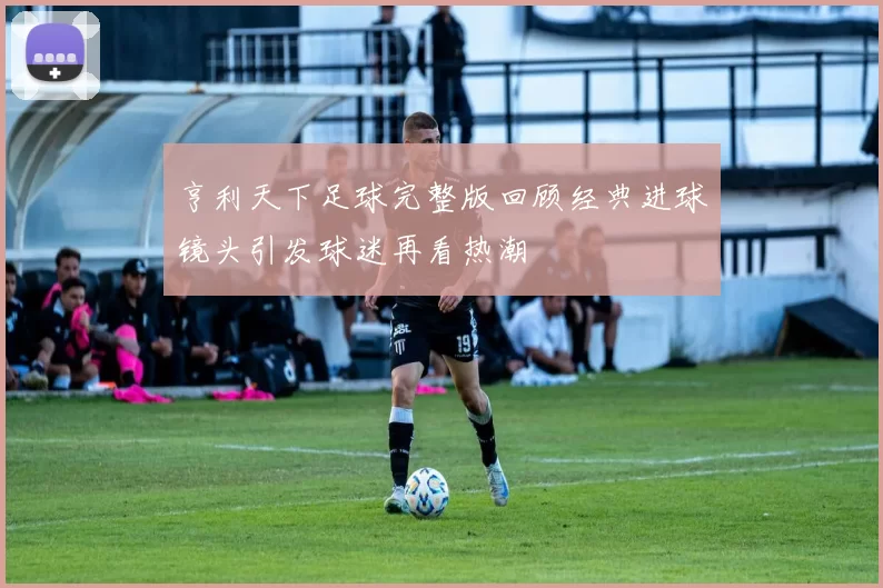 亨利天下足球完整版回顾经典进球镜头引发球迷再看热潮