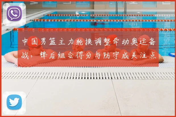 中国男篮主力轮换调整牵动奥运备战，锋后组合得分与防守成关注点