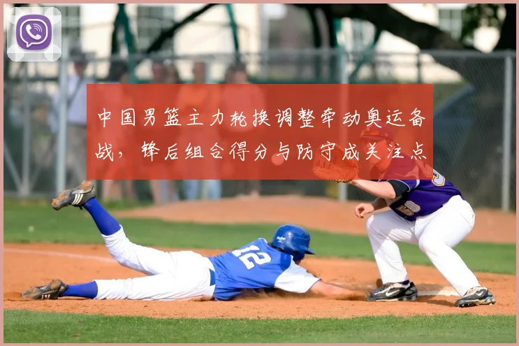 中国男篮主力轮换调整牵动奥运备战，锋后组合得分与防守成关注点