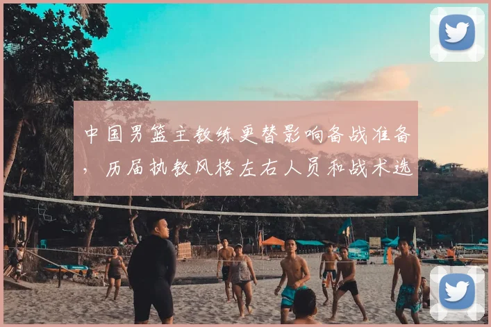 中国男篮主教练更替影响备战准备，历届执教风格左右人员和战术选择