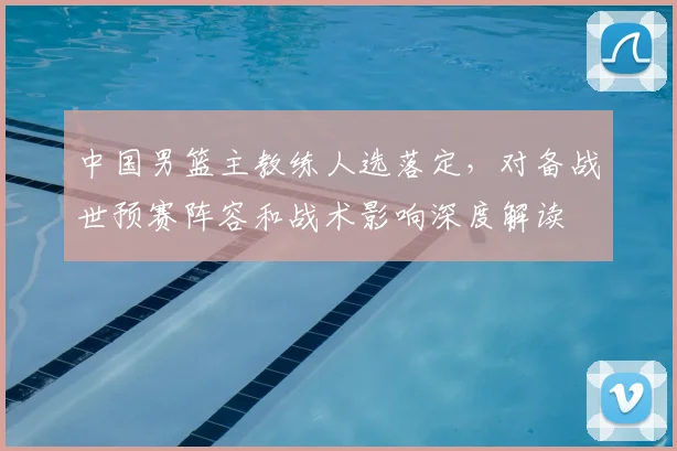 中国男篮主教练人选落定，对备战世预赛阵容和战术影响深度解读