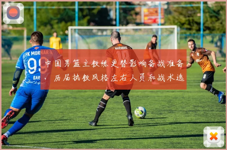 中国男篮主教练更替影响备战准备，历届执教风格左右人员和战术选择