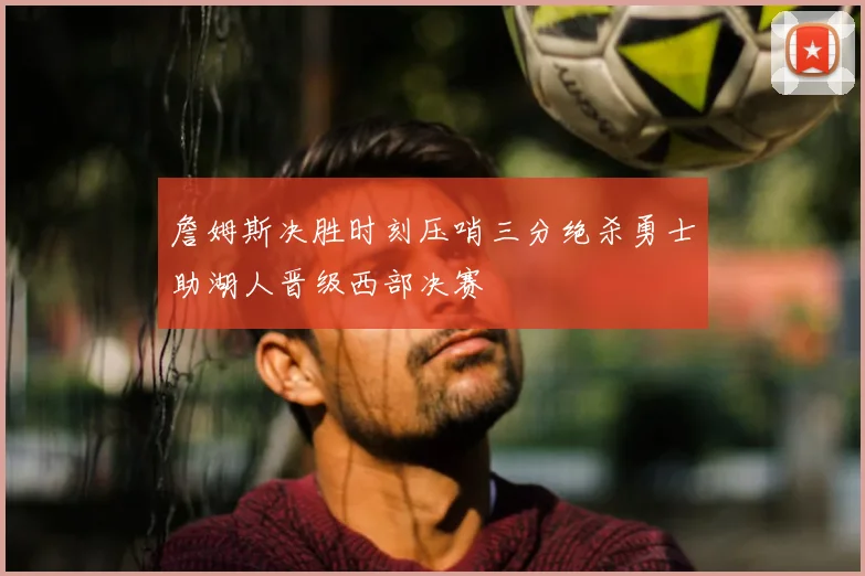 詹姆斯决胜时刻压哨三分绝杀勇士助湖人晋级西部决赛