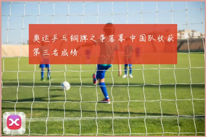 奥运乒乓铜牌之争落幕 中国队收获第三名成绩