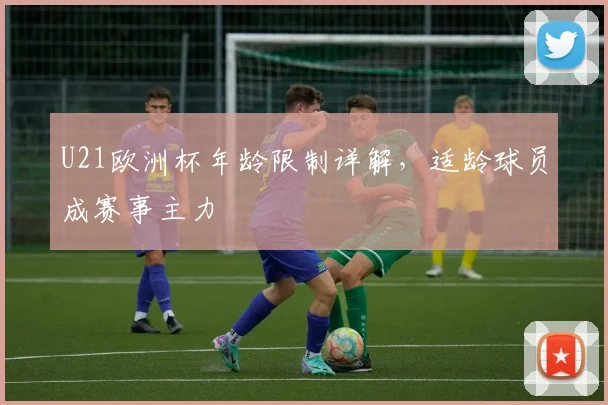 U21欧洲杯年龄限制详解,适龄球员成赛事主力