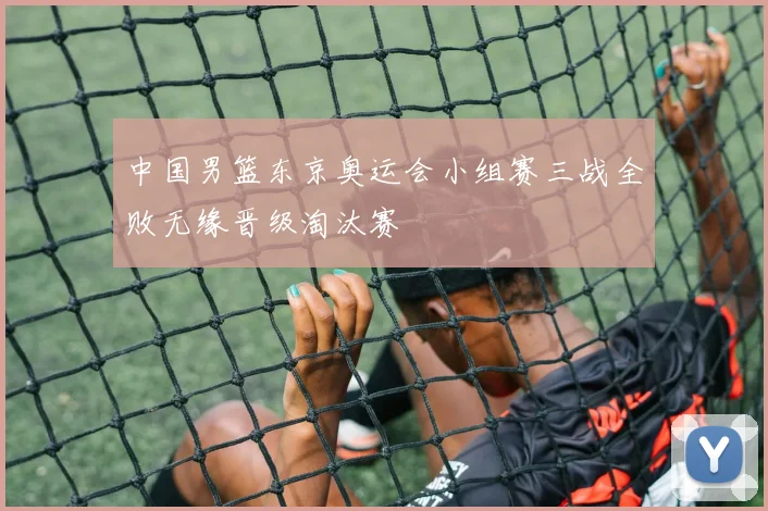 中国男篮东京奥运会小组赛三战全败无缘晋级淘汰赛