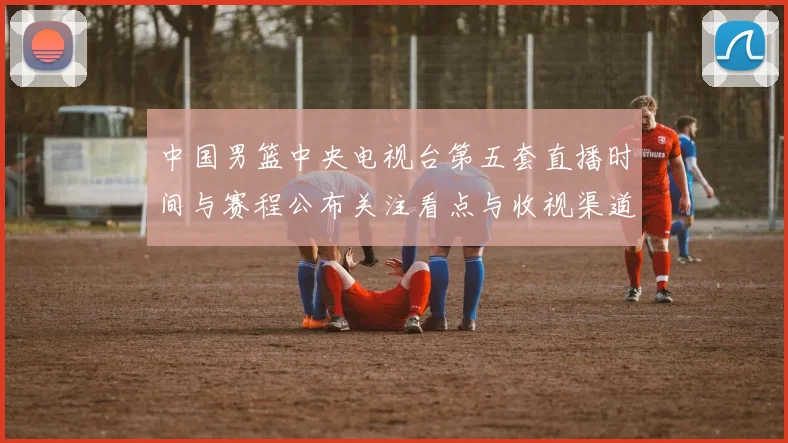 中国男篮中央电视台第五套直播时间与赛程公布关注看点与收视渠道