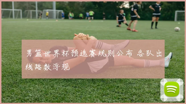 男篮世界杯预选赛规则公布 各队出线路数浮现