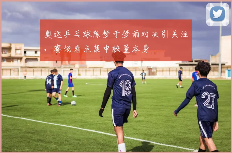 奥运乒乓球陈梦于梦雨对决引关注,赛场看点集中较量本身