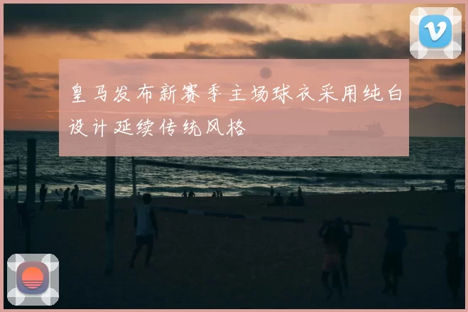 皇马发布新赛季主场球衣采用纯白设计延续传统风格