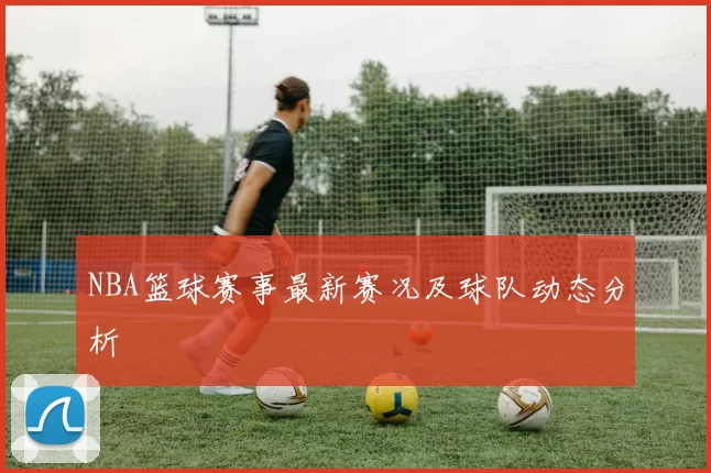 NBA篮球赛事最新赛况及球队动态分析