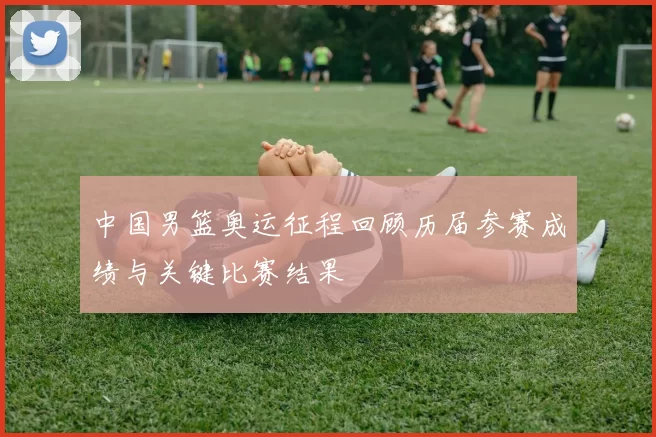 中国男篮奥运征程回顾历届参赛成绩与关键比赛结果