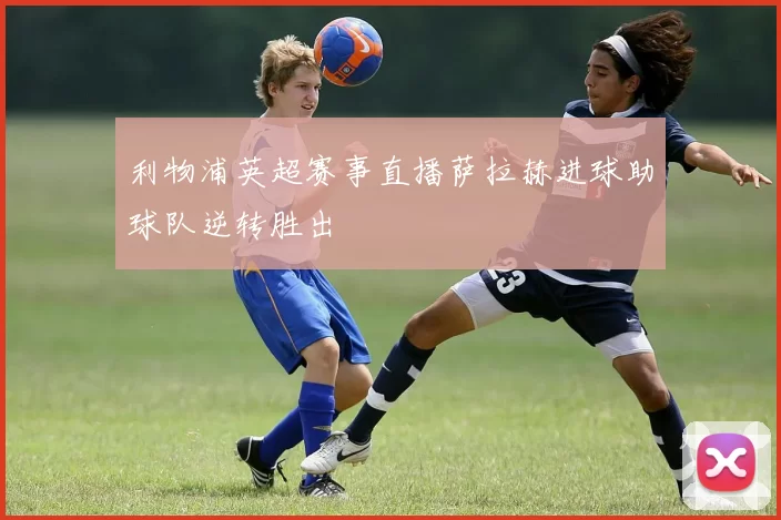 利物浦英超赛事直播萨拉赫进球助球队逆转胜出
