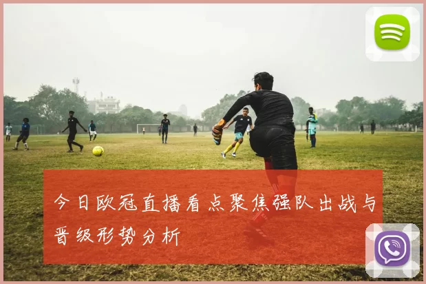 今日欧冠直播看点聚焦强队出战与晋级形势分析