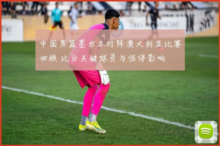 中国男篮墨尔本对阵澳大利亚比赛回顾 比分关键球员与伤停影响