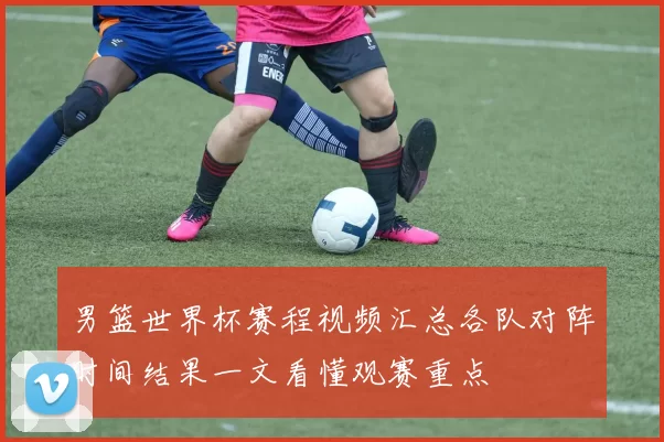 男篮世界杯赛程视频汇总各队对阵时间结果一文看懂观赛重点