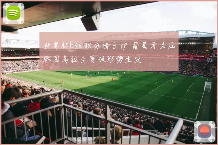 世界杯H组积分榜出炉 葡萄牙力压韩国乌拉圭晋级形势生变