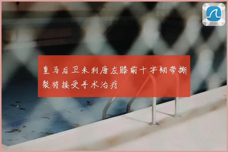 皇马后卫米利唐左膝前十字韧带撕裂将接受手术治疗
