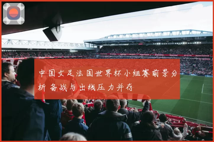 中国女足法国世界杯小组赛前景分析 备战与出线压力并存