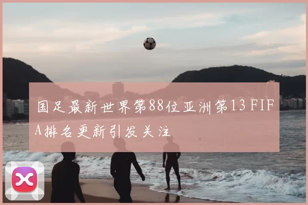 国足最新世界第88位亚洲第13 FIFA排名更新引发关注