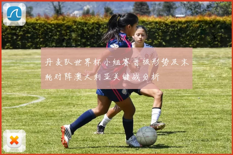 丹麦队世界杯小组赛晋级形势及末轮对阵澳大利亚关键战分析