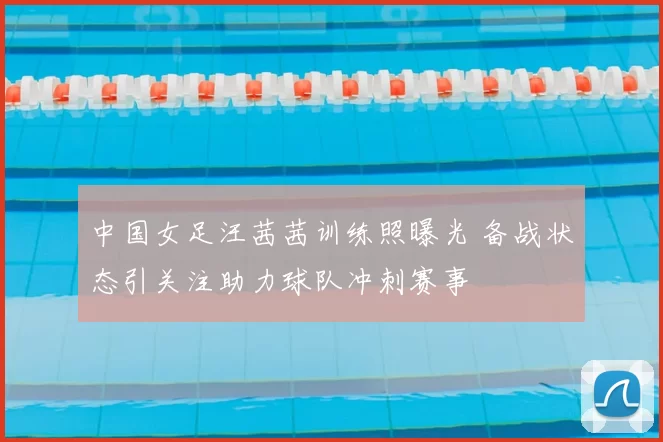 中国女足汪茜茜训练照曝光 备战状态引关注助力球队冲刺赛事