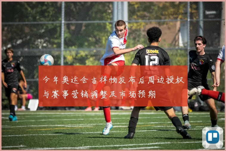 今年奥运会吉祥物发布后周边授权与赛事营销调整及市场预期