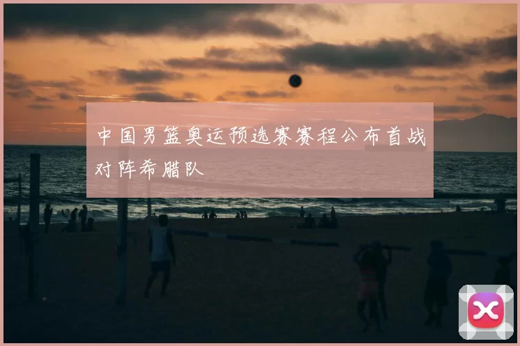 中国男篮奥运预选赛赛程公布首战对阵希腊队