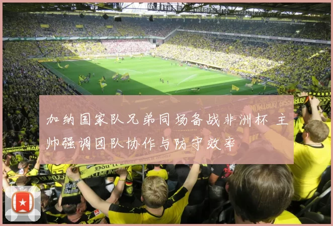 加纳国家队兄弟同场备战非洲杯 主帅强调团队协作与防守效率