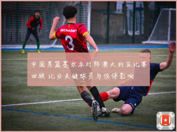 中国男篮墨尔本对阵澳大利亚比赛回顾 比分关键球员与伤停影响