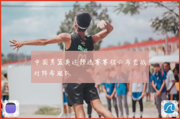 中国男篮奥运预选赛赛程公布首战对阵希腊队