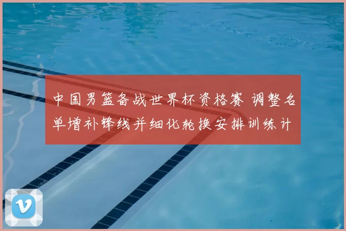 中国男篮备战世界杯资格赛 调整名单增补锋线并细化轮换安排训练计划