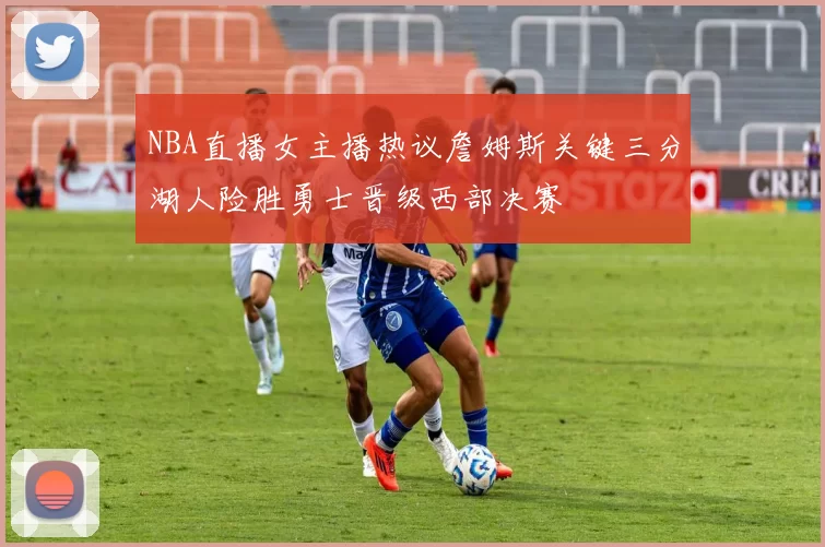 NBA直播女主播热议詹姆斯关键三分湖人险胜勇士晋级西部决赛