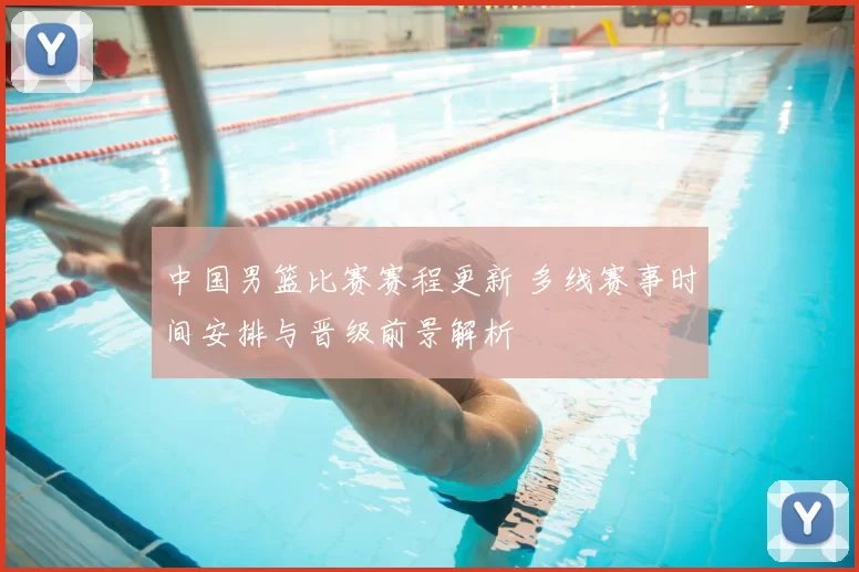 中国男篮比赛赛程更新 多线赛事时间安排与晋级前景解析