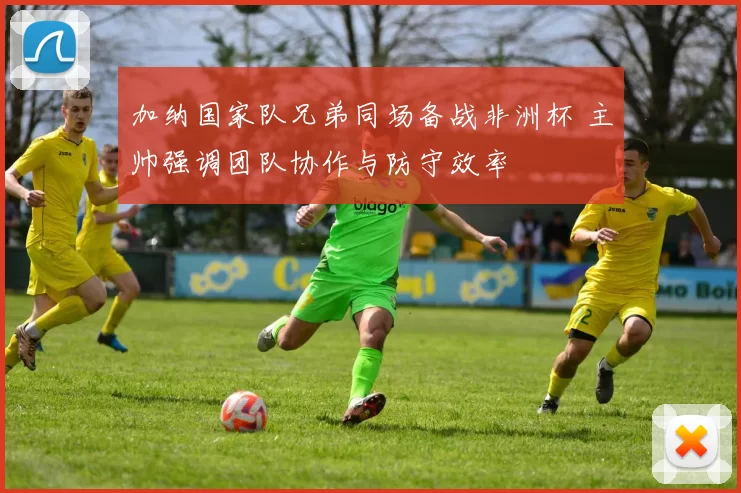加纳国家队兄弟同场备战非洲杯 主帅强调团队协作与防守效率