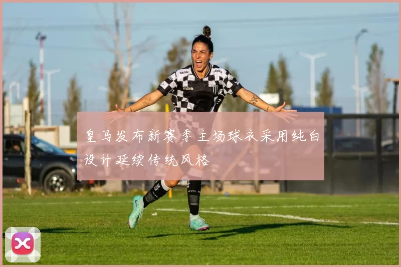 皇马发布新赛季主场球衣采用纯白设计延续传统风格