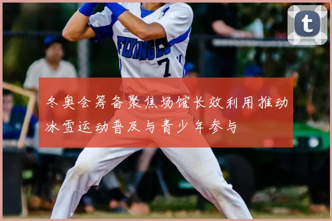 冬奥会筹备聚焦场馆长效利用推动冰雪运动普及与青少年参与