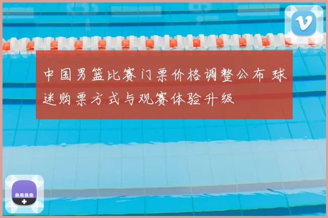 中国男篮比赛门票价格调整公布 球迷购票方式与观赛体验升级