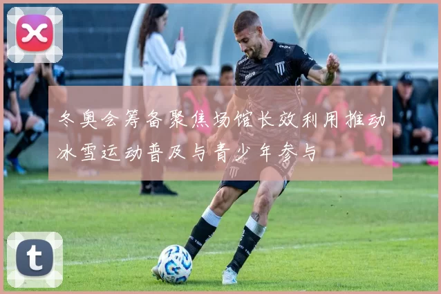 冬奥会筹备聚焦场馆长效利用推动冰雪运动普及与青少年参与