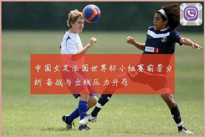 中国女足法国世界杯小组赛前景分析 备战与出线压力并存