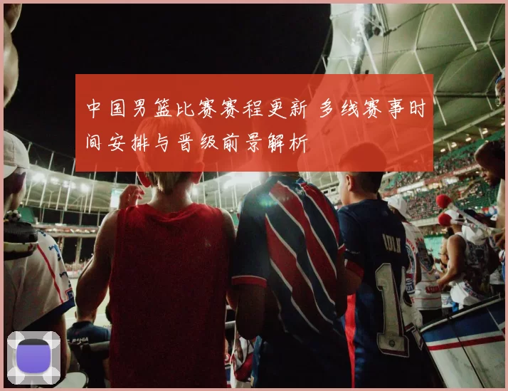 中国男篮比赛赛程更新 多线赛事时间安排与晋级前景解析
