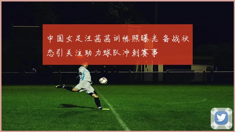 中国女足汪茜茜训练照曝光 备战状态引关注助力球队冲刺赛事