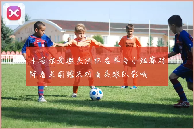 卡塔尔受邀美洲杯名单与小组赛对阵看点前瞻及对南美球队影响