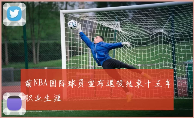 前NBA国际球员宣布退役结束十五年职业生涯